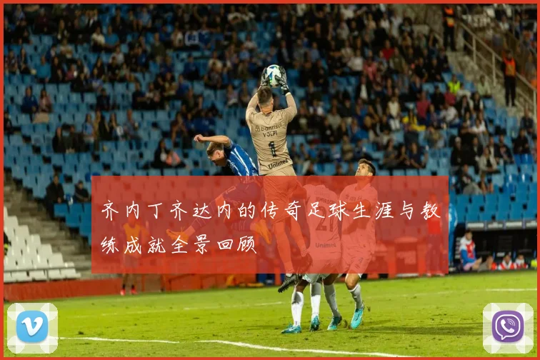 齐内丁齐达内的传奇足球生涯与教练成就全景回顾