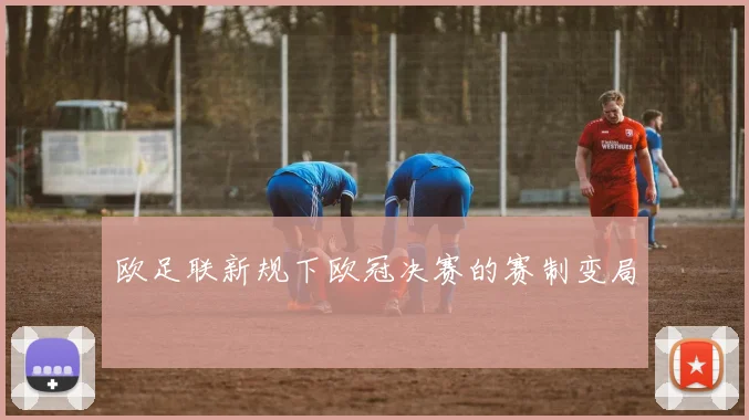 欧足联新规下欧冠决赛的赛制变局