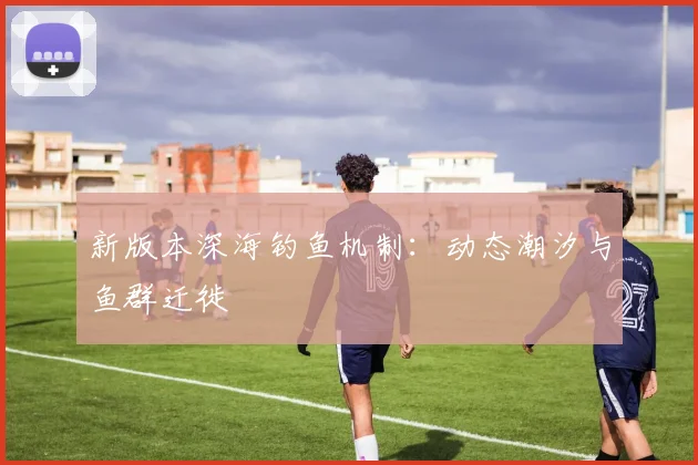 新版本深海钓鱼机制：动态潮汐与鱼群迁徙