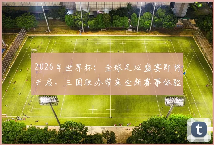 2026年世界杯：全球足坛盛宴即将开启，三国联办带来全新赛事体验