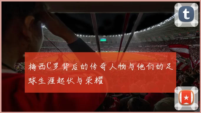 梅西C罗背后的传奇人物与他们的足球生涯起伏与荣耀