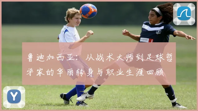 鲁迪加西亚：从战术大师到足球哲学家的华丽转身与职业生涯回顾