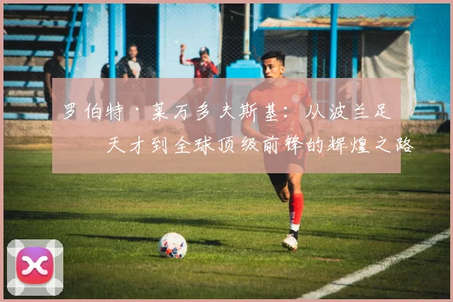 罗伯特·莱万多夫斯基：从波兰足球天才到全球顶级前锋的辉煌之路