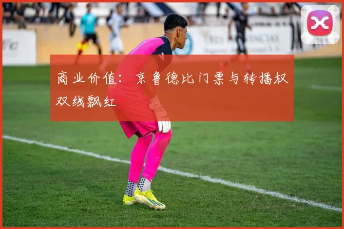 商业价值：京鲁德比门票与转播权双线飘红