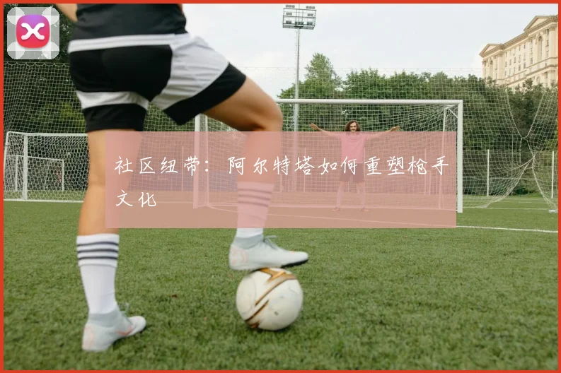社区纽带：阿尔特塔如何重塑枪手文化