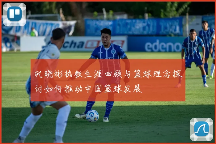 巩晓彬执教生涯回顾与篮球理念探讨如何推动中国篮球发展
